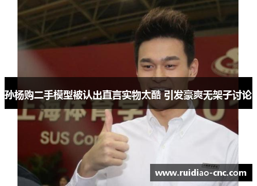 孙杨购二手模型被认出直言实物太酷 引发豪爽无架子讨论