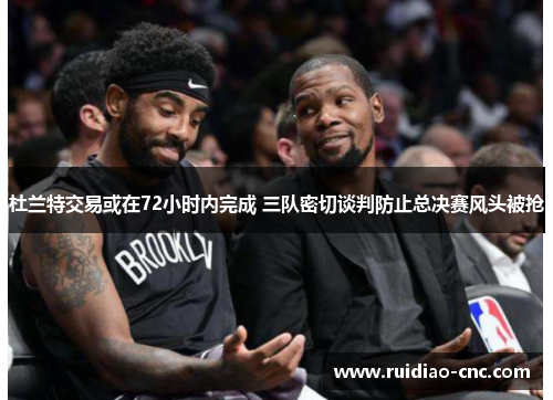 杜兰特交易或在72小时内完成 三队密切谈判防止总决赛风头被抢