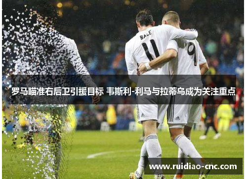 罗马瞄准右后卫引援目标 韦斯利-利马与拉蒂乌成为关注重点